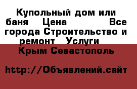 Купольный дом или баня  › Цена ­ 68 000 - Все города Строительство и ремонт » Услуги   . Крым,Севастополь